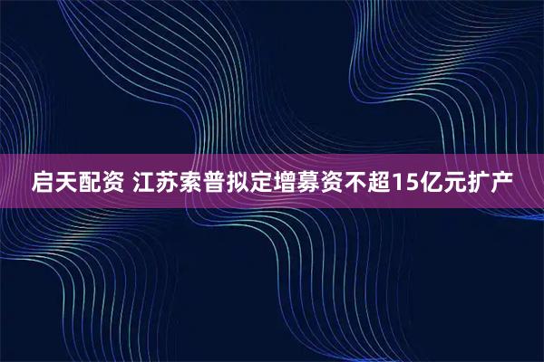 启天配资 江苏索普拟定增募资不超15亿元扩产