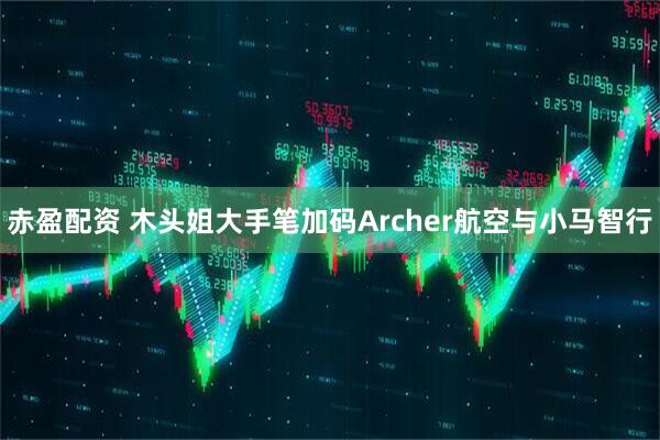 赤盈配资 木头姐大手笔加码Archer航空与小马智行