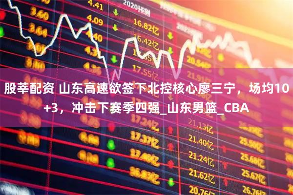 股莘配资 山东高速欲签下北控核心廖三宁,场均10+3,冲击下赛季四强_山东男篮_CBA