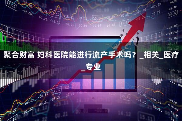 聚合财富 妇科医院能进行流产手术吗？_相关_医疗_专业