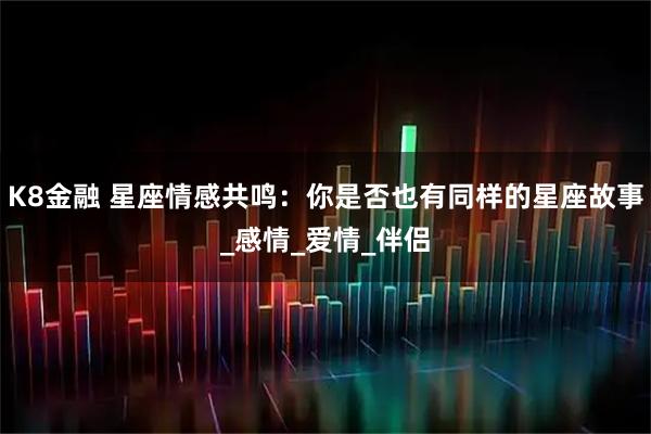 K8金融 星座情感共鸣:你是否也有同样的星座故事_感情_爱情_伴侣