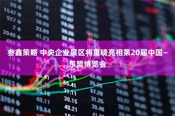 叁鑫策略 中央企业展区将重磅亮相第20届中国—东盟博览会