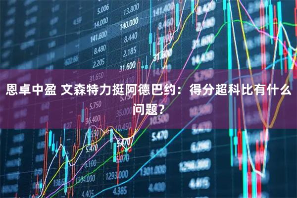 恩卓中盈 文森特力挺阿德巴约：得分超科比有什么问题？