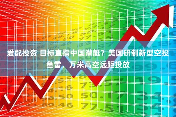 爱配投资 目标直指中国潜艇？美国研制新型空投鱼雷，万米高空远距投放